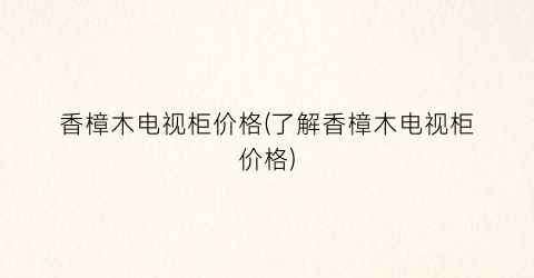 香樟木电视柜价格(了解香樟木电视柜价格)
