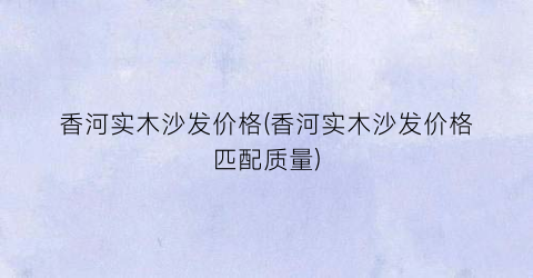 “香河实木沙发价格(香河实木沙发价格匹配质量)