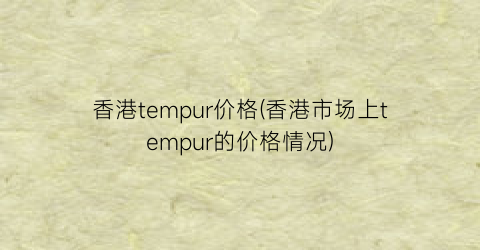 “香港tempur价格(香港市场上tempur的价格情况)