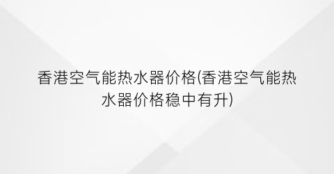 香港空气能热水器价格(香港空气能热水器价格稳中有升)