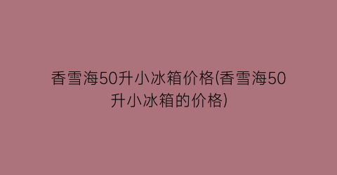 香雪海50升小冰箱价格(香雪海50升小冰箱的价格)