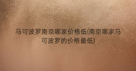 马可波罗南京哪家价格低(南京哪家马可波罗的价格最低)