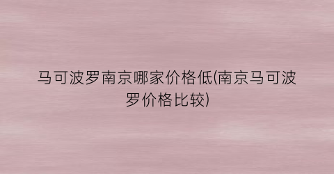 马可波罗南京哪家价格低(南京马可波罗价格比较)