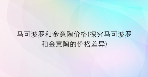 马可波罗和金意陶价格(探究马可波罗和金意陶的价格差异)