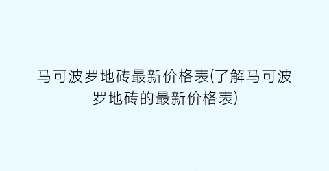 马可波罗地砖最新价格表(了解马可波罗地砖的最新价格表)