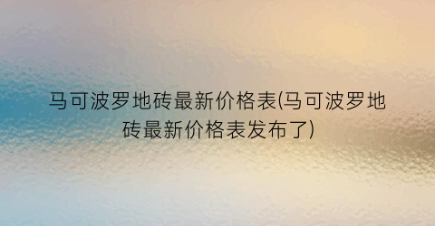 马可波罗地砖最新价格表(马可波罗地砖最新价格表发布了)