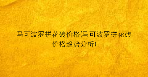 马可波罗拼花砖价格(马可波罗拼花砖价格趋势分析)