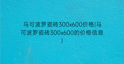 马可波罗瓷砖300x600价格(马可波罗瓷砖300x600的价格信息)