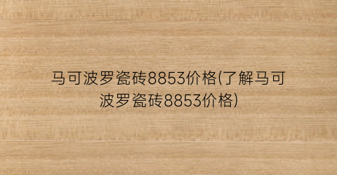 马可波罗瓷砖8853价格(了解马可波罗瓷砖8853价格)