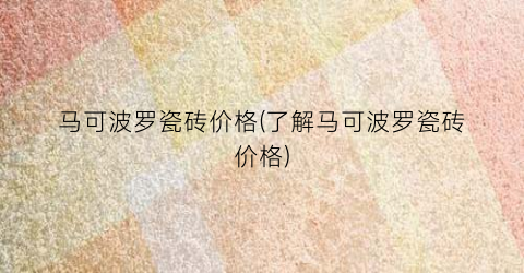 马可波罗瓷砖价格(了解马可波罗瓷砖价格)
