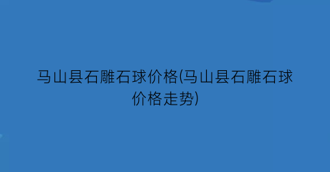 马山县石雕石球价格(马山县石雕石球价格走势)