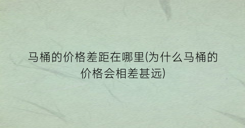 马桶的价格差距在哪里(为什么马桶的价格会相差甚远)
