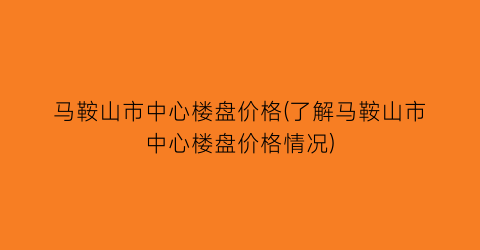 马鞍山市中心楼盘价格(了解马鞍山市中心楼盘价格情况)