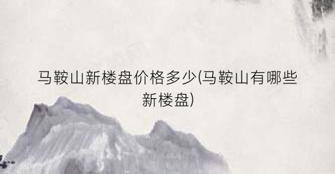 马鞍山新楼盘价格多少(马鞍山有哪些新楼盘)