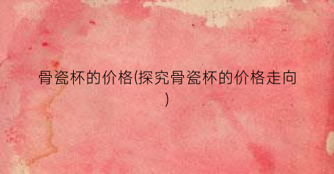 骨瓷杯的价格(探究骨瓷杯的价格走向)