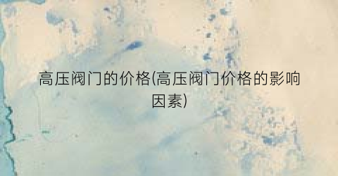 高压阀门的价格(高压阀门价格的影响因素)
