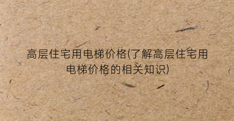 “高层住宅用电梯价格(了解高层住宅用电梯价格的相关知识)