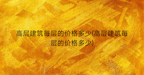 高层建筑每层的价格多少(高层建筑每层的价格多少)
