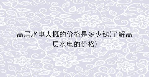 “高层水电大概的价格是多少钱(了解高层水电的价格)