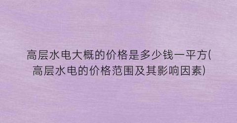 高层水电大概的价格是多少钱一平方(高层水电的价格范围及其影响因素)
