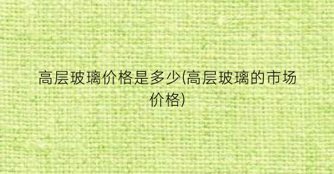 高层玻璃价格是多少(高层玻璃的市场价格)