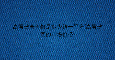 “高层玻璃价格是多少钱一平方(高层玻璃的市场价格)