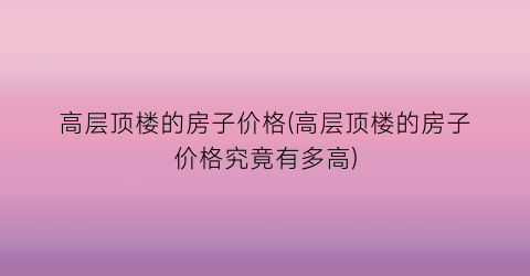 高层顶楼的房子价格(高层顶楼的房子价格究竟有多高)