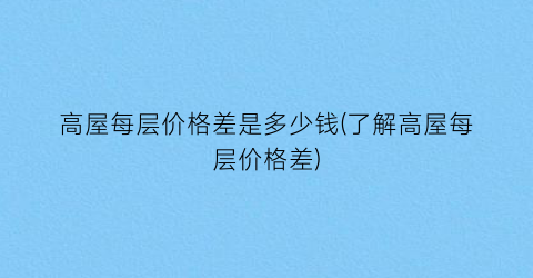 高屋每层价格差是多少钱(了解高屋每层价格差)