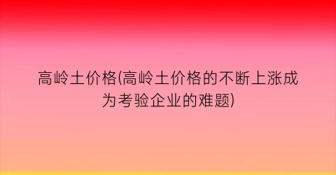 “高岭土价格(高岭土价格的不断上涨成为考验企业的难题)