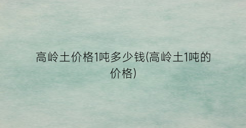 高岭土价格1吨多少钱(高岭土1吨的价格)
