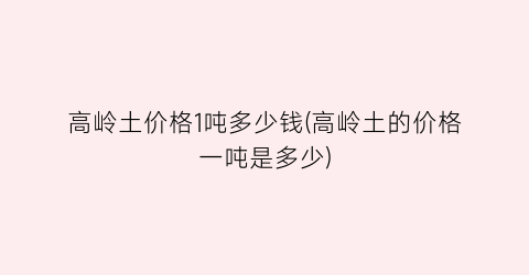 高岭土价格1吨多少钱(高岭土的价格一吨是多少)