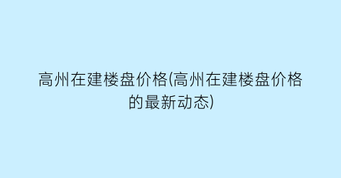 高州在建楼盘价格(高州在建楼盘价格的最新动态)