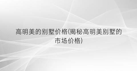“高明美的别墅价格(揭秘高明美别墅的市场价格)