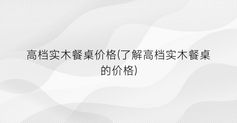 高档实木餐桌价格(了解高档实木餐桌的价格)
