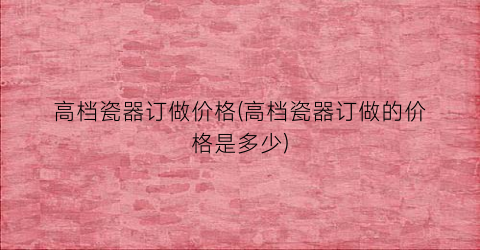 高档瓷器订做价格(高档瓷器订做的价格是多少)