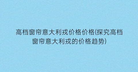 高档窗帘意大利戎价格价格(探究高档窗帘意大利戎的价格趋势)