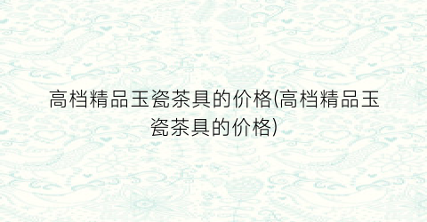 高档精品玉瓷茶具的价格(高档精品玉瓷茶具的价格)