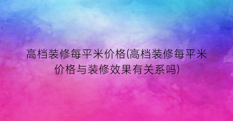“高档装修每平米价格(高档装修每平米价格与装修效果有关系吗)