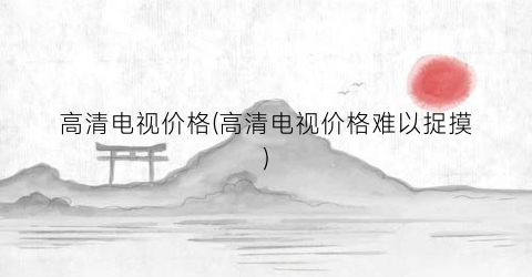 高清电视价格(高清电视价格难以捉摸)