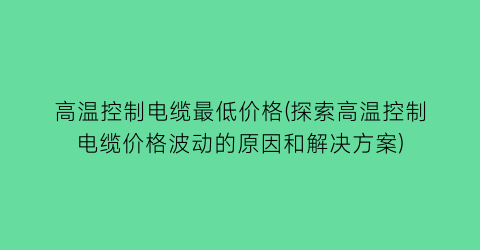 高温控制电缆最低价格(探索高温控制电缆价格波动的原因和解决方案)