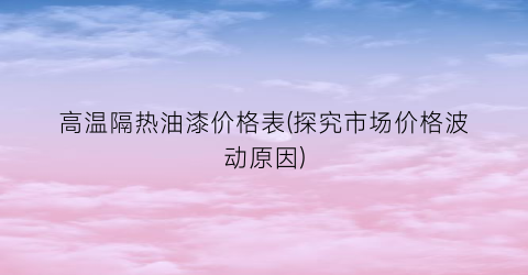 高温隔热油漆价格表(探究市场价格波动原因)