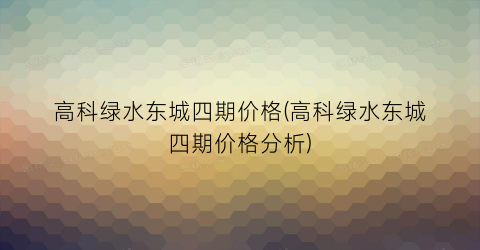 高科绿水东城四期价格(高科绿水东城四期价格分析)