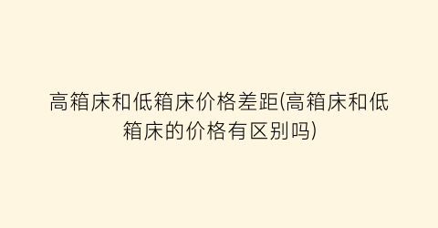高箱床和低箱床价格差距(高箱床和低箱床的价格有区别吗)