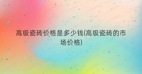 “高级瓷砖价格是多少钱(高级瓷砖的市场价格)