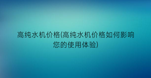 高纯水机价格(高纯水机价格如何影响您的使用体验)