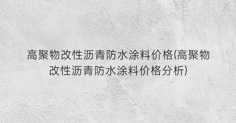 高聚物改性沥青防水涂料价格(高聚物改性沥青防水涂料价格分析)