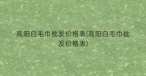 高阳白毛巾批发价格表(高阳白毛巾批发价格表)