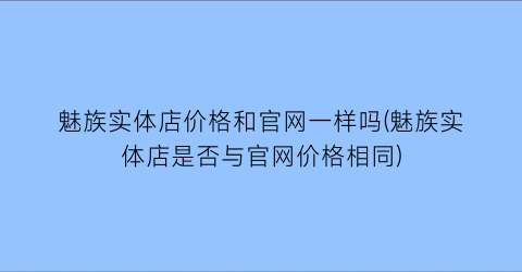 魅族实体店价格和官网一样吗(魅族实体店是否与官网价格相同)