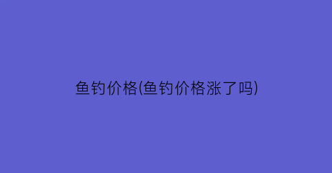 鱼钓价格(鱼钓价格涨了吗)