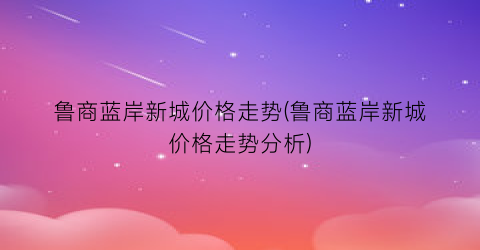 鲁商蓝岸新城价格走势(鲁商蓝岸新城价格走势分析)